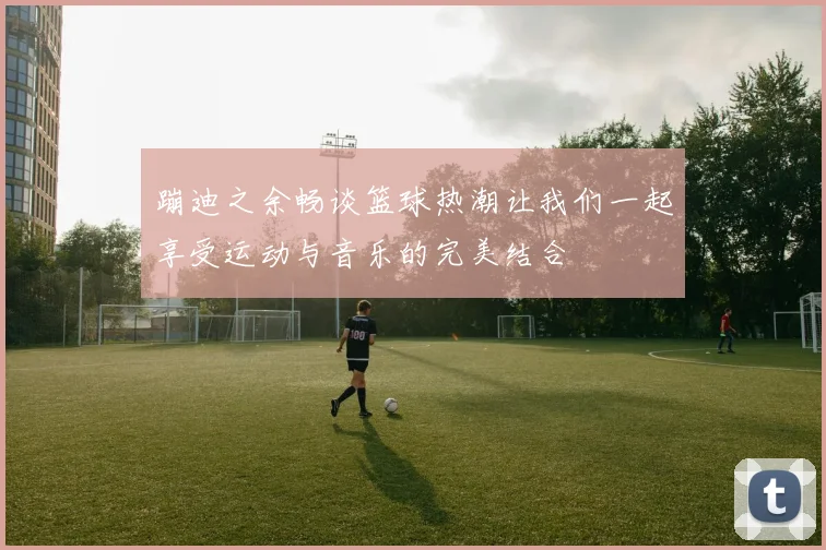 蹦迪之余畅谈篮球热潮让我们一起享受运动与音乐的完美结合