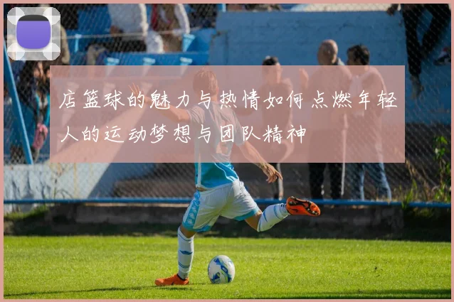 店篮球的魅力与热情如何点燃年轻人的运动梦想与团队精神