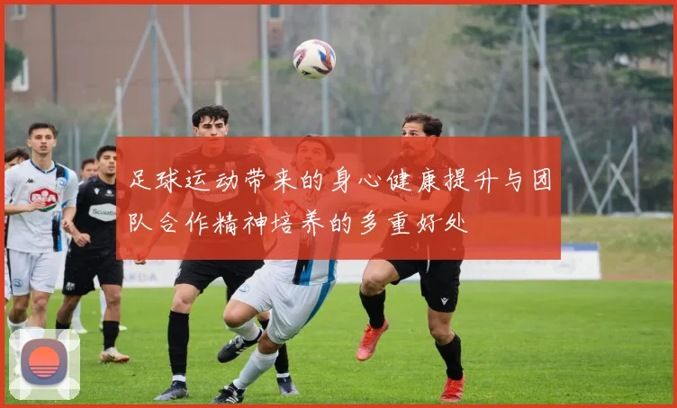 足球运动带来的身心健康提升与团队合作精神培养的多重好处