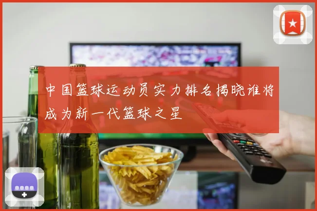 中国篮球运动员实力排名揭晓谁将成为新一代篮球之星
